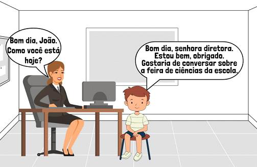 João conversando com a diretora: Bom dia, João. Como você está hoje? / Bom dia, senhora diretora. Estou bem, obrigado. Gostaria de conversar sobre a feira de ciências da escola.